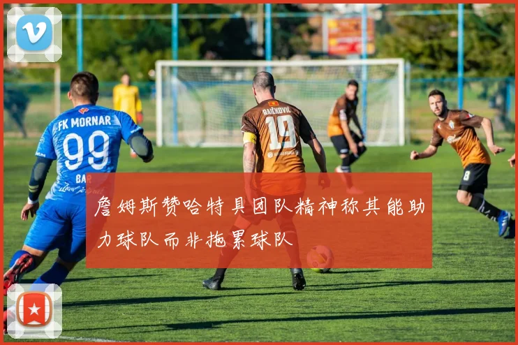 詹姆斯赞哈特具团队精神称其能助力球队而非拖累球队